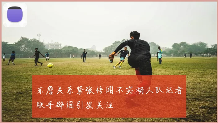 东詹关系紧张传闻不实湖人队记者联手辟谣引发关注
