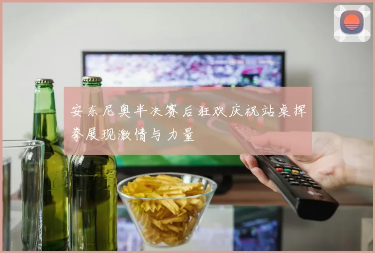 安东尼奥半决赛后狂欢庆祝站桌挥拳展现激情与力量