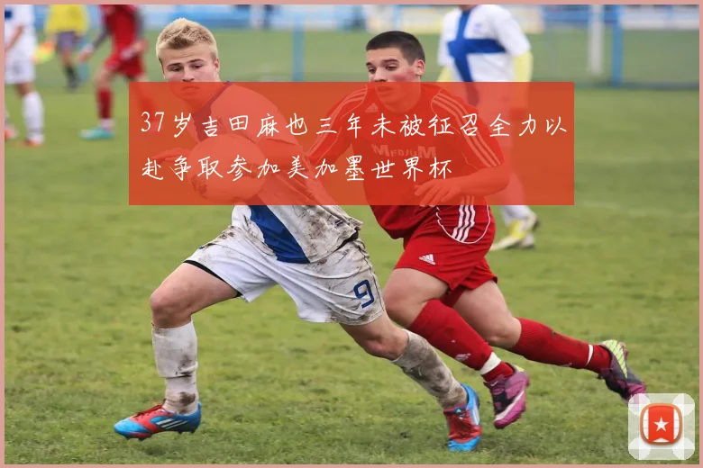37岁吉田麻也三年未被征召全力以赴争取参加美加墨世界杯