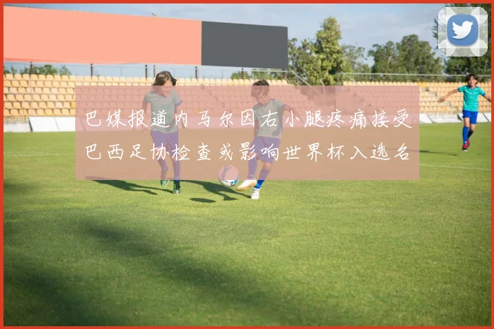 巴媒报道内马尔因右小腿疼痛接受巴西足协检查或影响世界杯入选名单